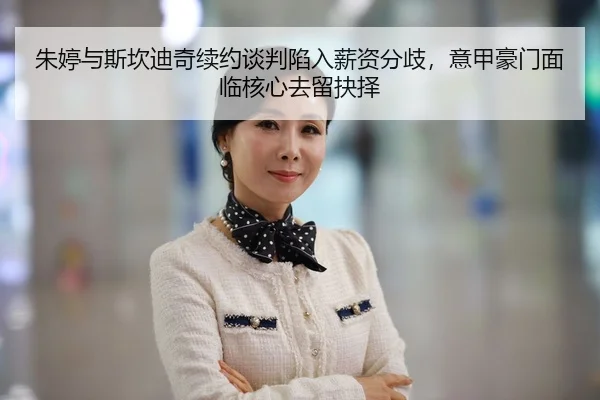 朱婷与斯坎迪奇续约谈判陷入薪资分歧，意甲豪门面临核心去留抉择