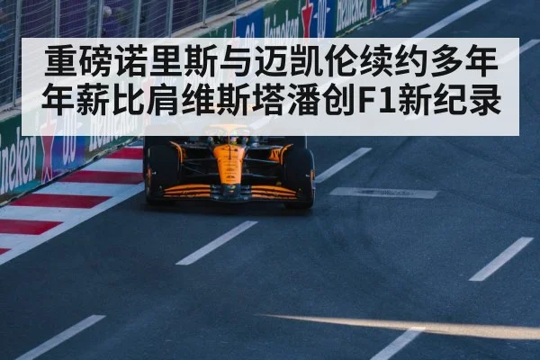 重磅诺里斯与迈凯伦续约多年年薪比肩维斯塔潘创F1新纪录