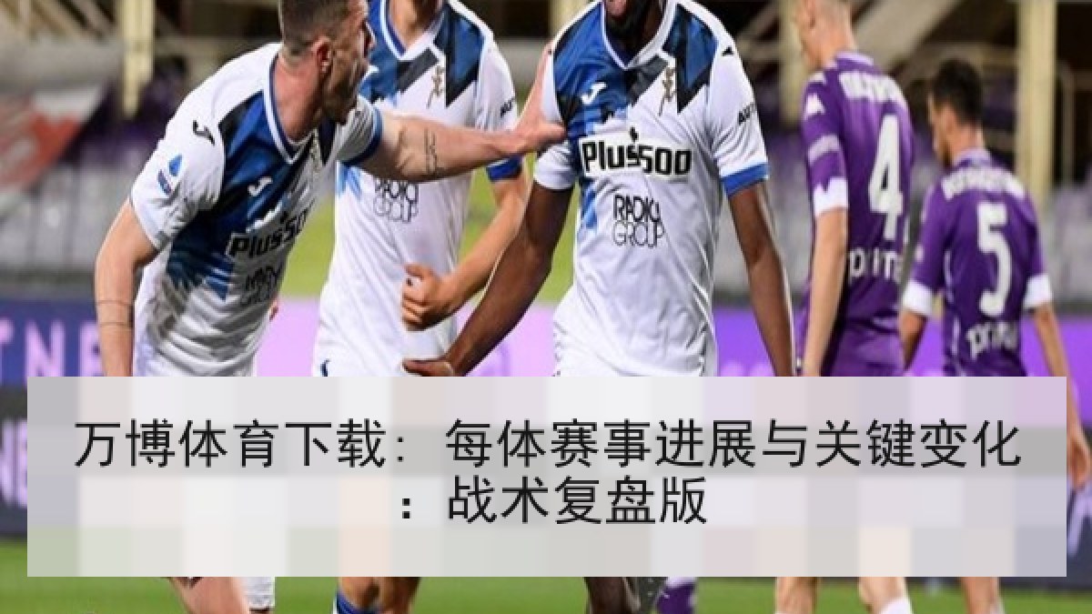 万博体育下载: 每体赛事进展与关键变化：战术复盘版