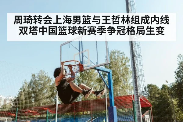 周琦转会上海男篮与王哲林组成内线双塔中国篮球新赛季争冠格局生变